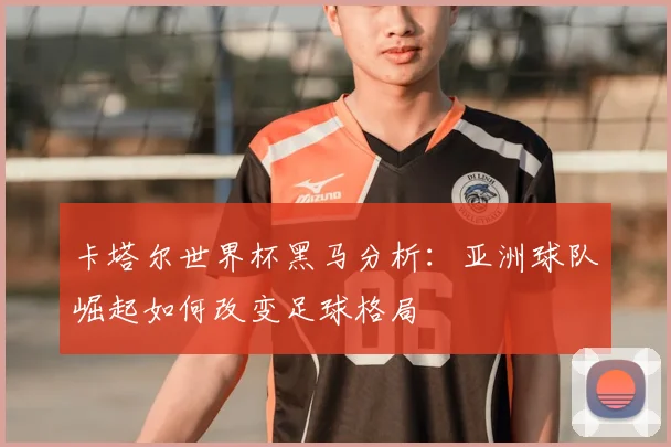 卡塔尔世界杯黑马分析：亚洲球队崛起如何改变足球格局