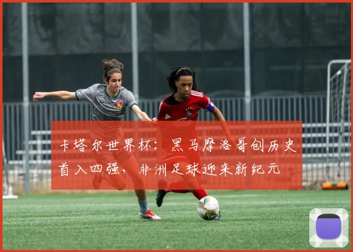 卡塔尔世界杯：黑马摩洛哥创历史首入四强，非洲足球迎来新纪元