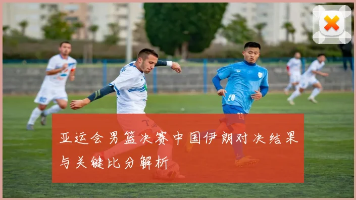 亚运会男篮决赛中国伊朗对决结果与关键比分解析