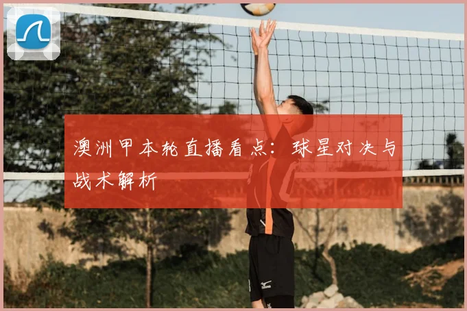 澳洲甲本轮直播看点：球星对决与战术解析