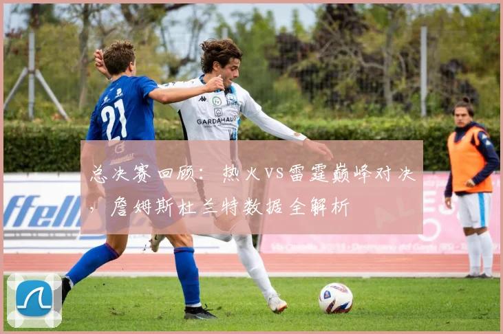 总决赛回顾：热火vs雷霆巅峰对决，詹姆斯杜兰特数据全解析