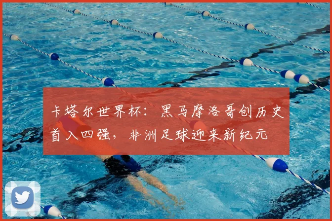 卡塔尔世界杯：黑马摩洛哥创历史首入四强，非洲足球迎来新纪元