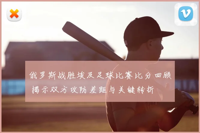 俄罗斯战胜埃及足球比赛比分回顾 揭示双方攻防差距与关键转折