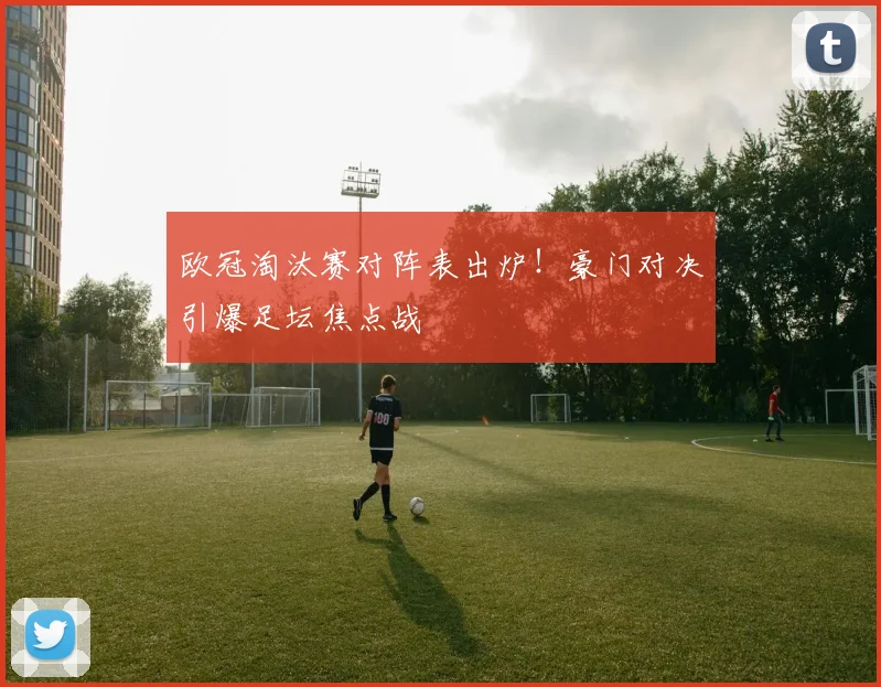 欧冠淘汰赛对阵表出炉！豪门对决引爆足坛焦点战