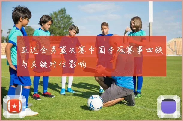 亚运会男篮决赛中国夺冠赛事回顾与关键对位影响