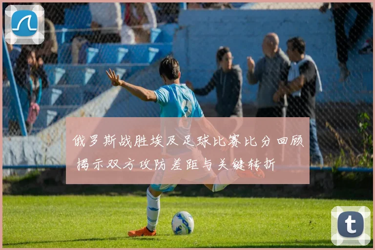 俄罗斯战胜埃及足球比赛比分回顾 揭示双方攻防差距与关键转折