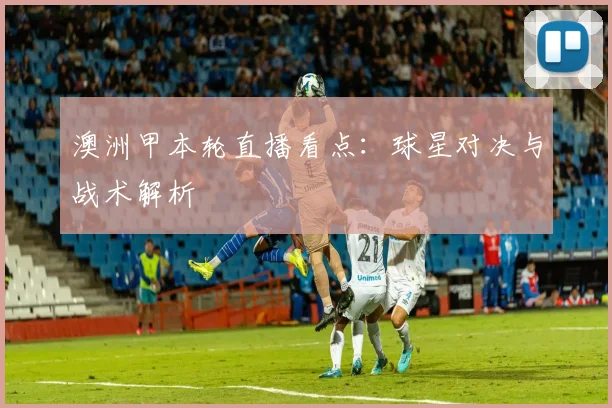 澳洲甲本轮直播看点：球星对决与战术解析